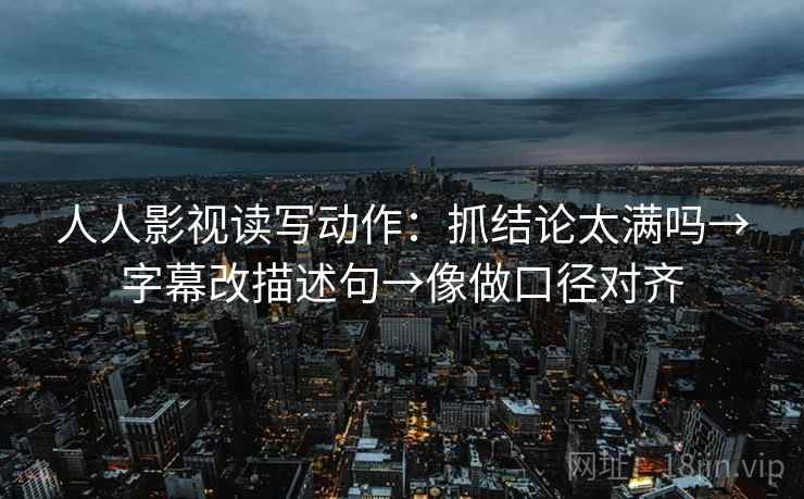 人人影视读写动作：抓结论太满吗→字幕改描述句→像做口径对齐