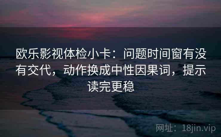 欧乐影视体检小卡：问题时间窗有没有交代，动作换成中性因果词，提示读完更稳  第2张