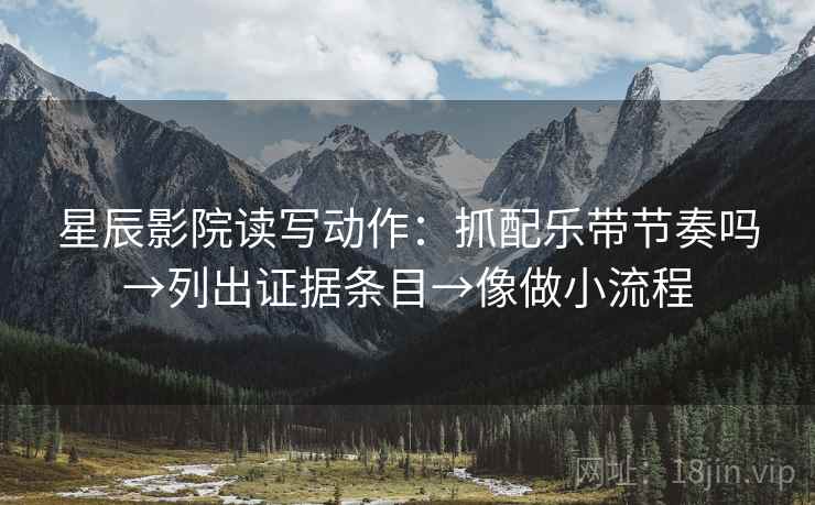 星辰影院读写动作：抓配乐带节奏吗→列出证据条目→像做小流程
