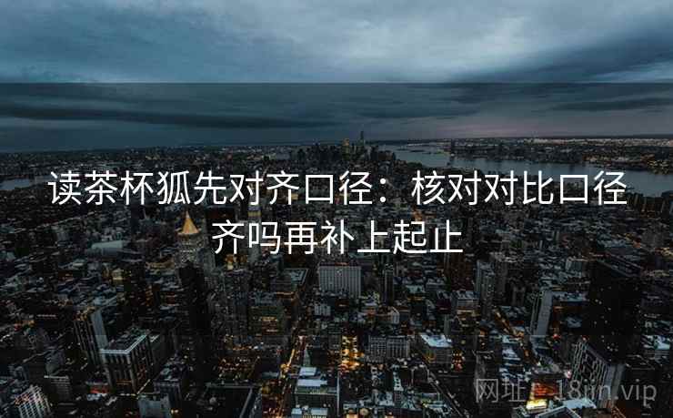 读茶杯狐先对齐口径：核对对比口径齐吗再补上起止  第2张