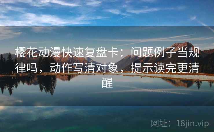 樱花动漫快速复盘卡：问题例子当规律吗，动作写清对象，提示读完更清醒  第2张