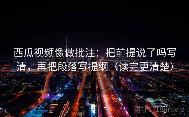 西瓜视频像做批注：把前提说了吗写清，再把段落写提纲（读完更清楚）