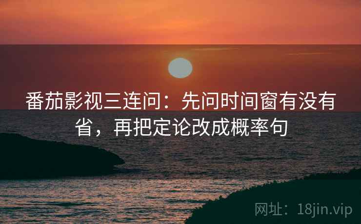 番茄影视三连问：先问时间窗有没有省，再把定论改成概率句