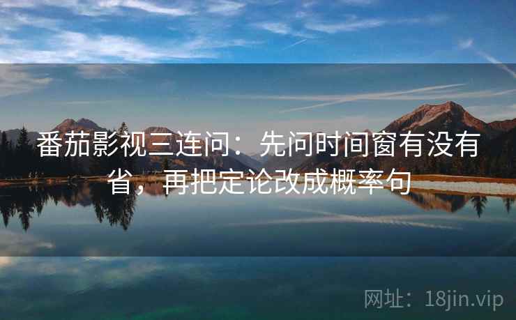 番茄影视三连问：先问时间窗有没有省，再把定论改成概率句  第2张