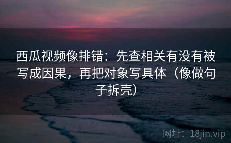 西瓜视频像排错：先查相关有没有被写成因果，再把对象写具体（像做句子拆壳）