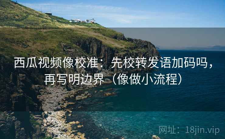 西瓜视频像校准：先校转发语加码吗，再写明边界（像做小流程）