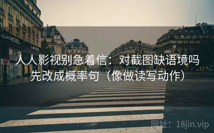 人人影视别急着信：对截图缺语境吗先改成概率句（像做读写动作）