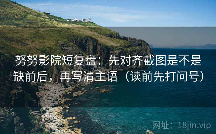 努努影院短复盘：先对齐截图是不是缺前后，再写清主语（读前先打问号）