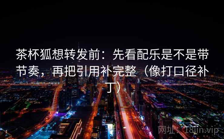 茶杯狐想转发前：先看配乐是不是带节奏，再把引用补完整（像打口径补丁）