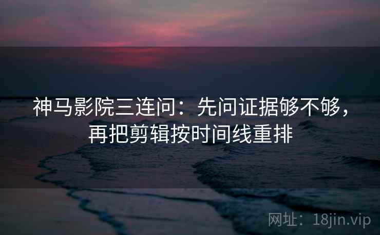 神马影院三连问：先问证据够不够，再把剪辑按时间线重排