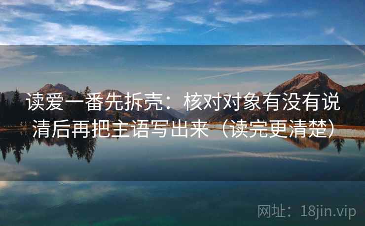读爱一番先拆壳：核对对象有没有说清后再把主语写出来（读完更清楚）