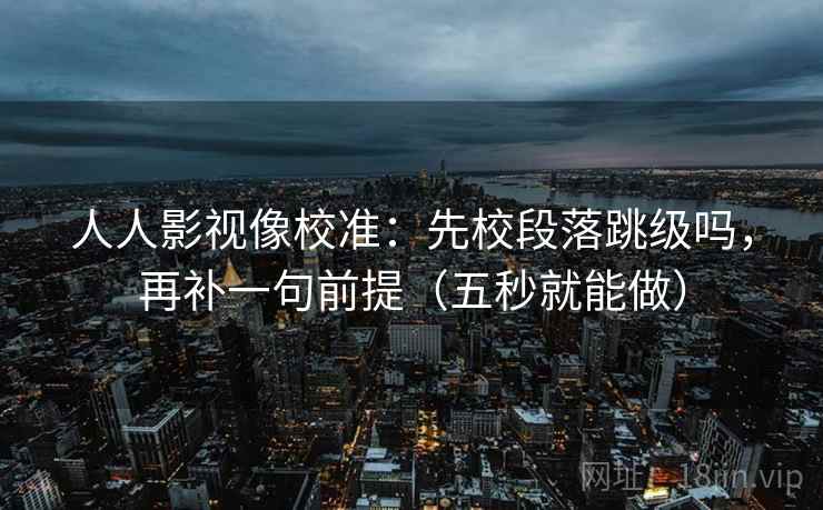 人人影视像校准：先校段落跳级吗，再补一句前提（五秒就能做）