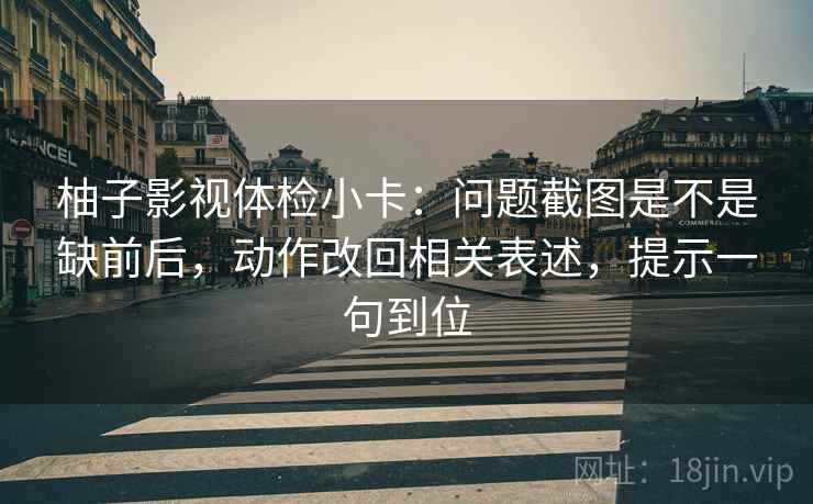 柚子影视体检小卡：问题截图是不是缺前后，动作改回相关表述，提示一句到位  第2张