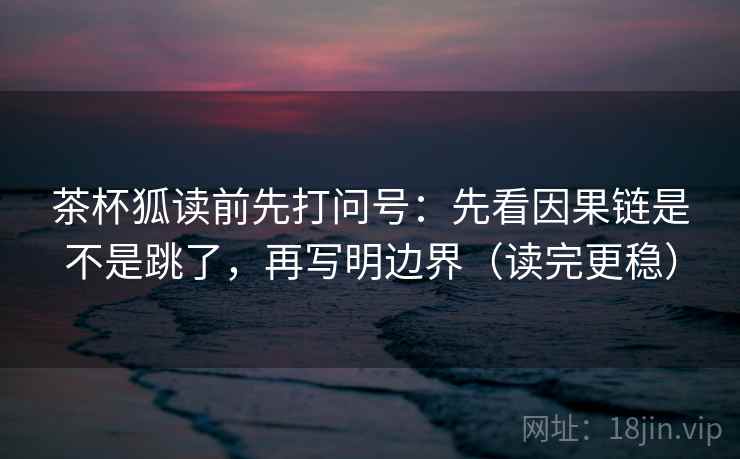 茶杯狐读前先打问号：先看因果链是不是跳了，再写明边界（读完更稳）  第2张