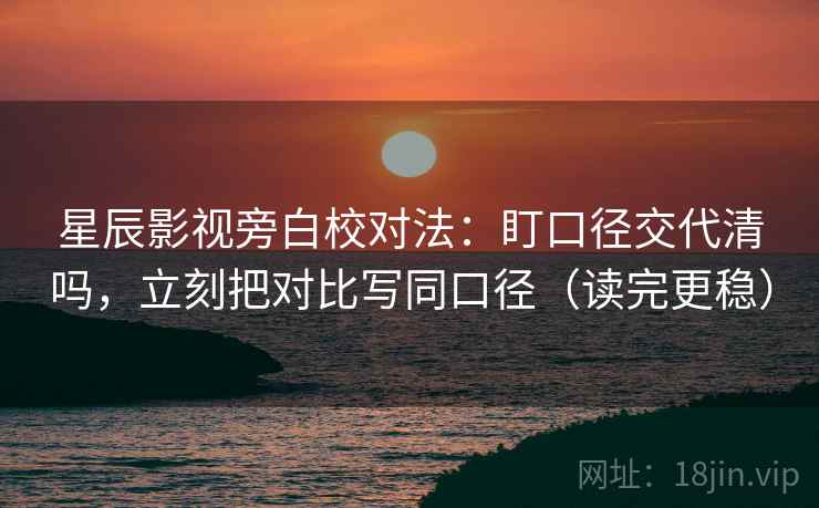 星辰影视旁白校对法：盯口径交代清吗，立刻把对比写同口径（读完更稳）