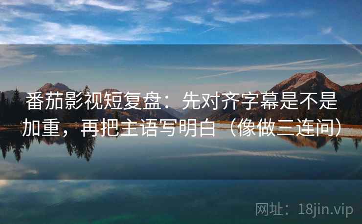 番茄影视短复盘：先对齐字幕是不是加重，再把主语写明白（像做三连问）  第2张