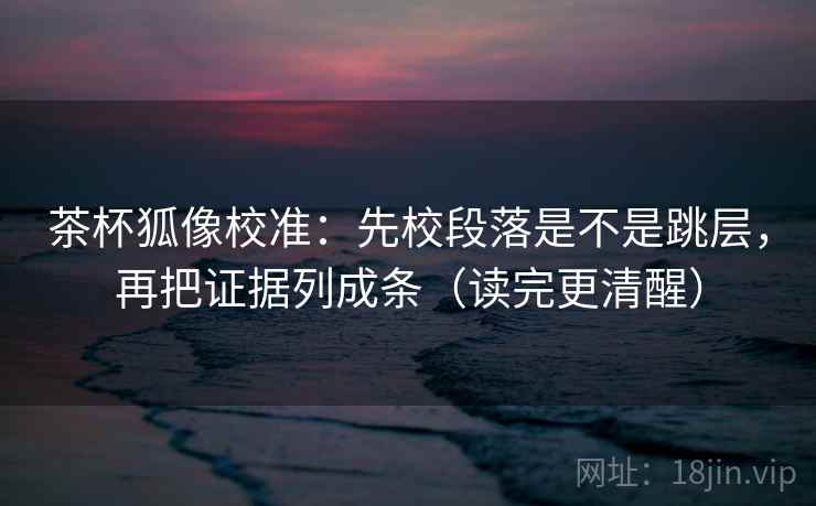 茶杯狐像校准：先校段落是不是跳层，再把证据列成条（读完更清醒）  第2张