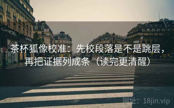 茶杯狐像校准：先校段落是不是跳层，再把证据列成条（读完更清醒）