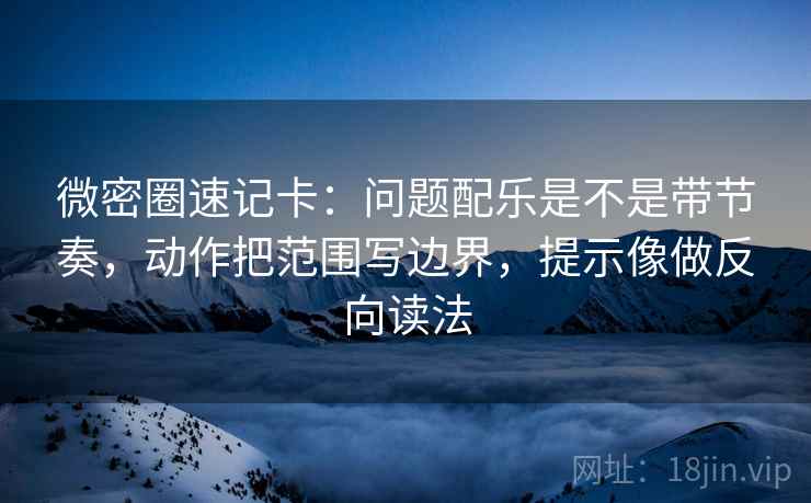 微密圈速记卡：问题配乐是不是带节奏，动作把范围写边界，提示像做反向读法