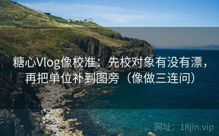 糖心Vlog像校准：先校对象有没有漂，再把单位补到图旁（像做三连问）  第2张