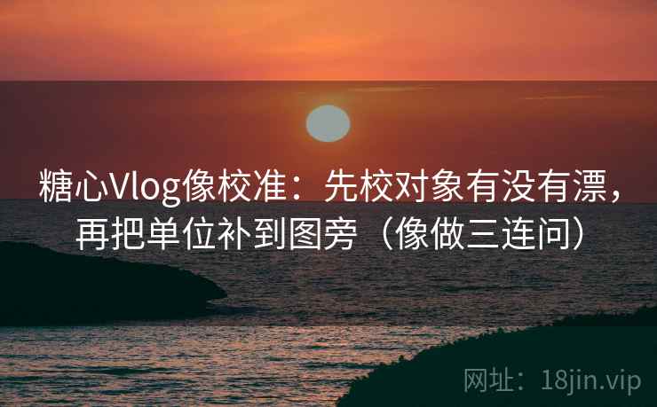 糖心Vlog像校准：先校对象有没有漂，再把单位补到图旁（像做三连问）