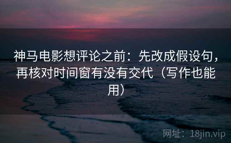 神马电影想评论之前：先改成假设句，再核对时间窗有没有交代（写作也能用）