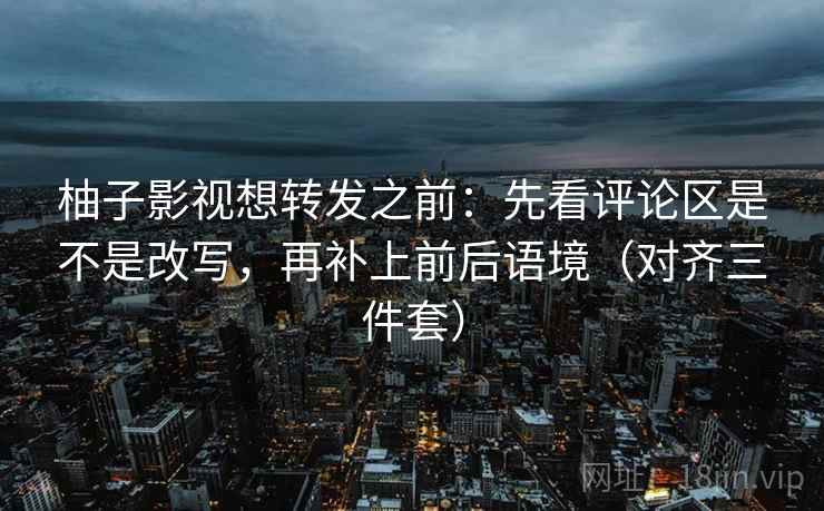 柚子影视想转发之前：先看评论区是不是改写，再补上前后语境（对齐三件套）