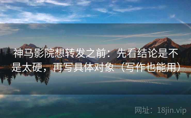 神马影院想转发之前:先看结论是不是太硬,再写具体对象(写作也能用)