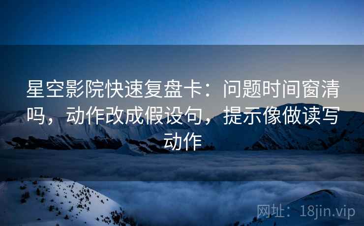 星空影院快速复盘卡:问题时间窗清吗,动作改成假设句,提示像做读写动作