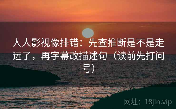 人人影视像排错：先查推断是不是走远了，再字幕改描述句（读前先打问号）