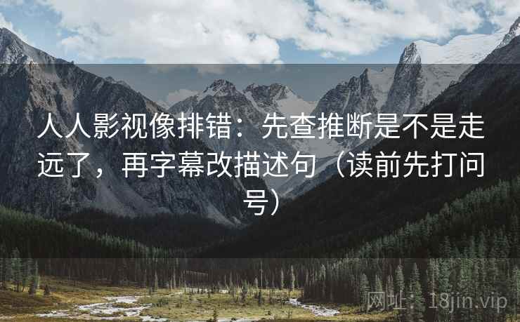 人人影视像排错：先查推断是不是走远了，再字幕改描述句（读前先打问号）  第2张