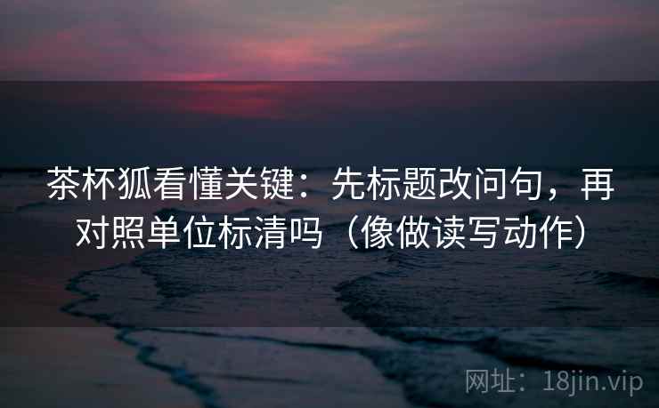 茶杯狐看懂关键：先标题改问句，再对照单位标清吗（像做读写动作）  第2张