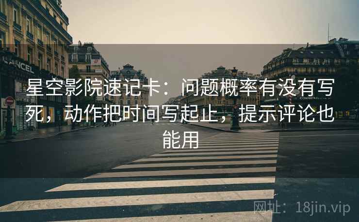 星空影院速记卡:问题概率有没有写死,动作把时间写起止,提示评论也能用