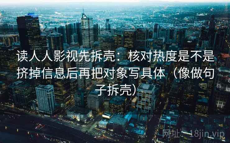 读人人影视先拆壳：核对热度是不是挤掉信息后再把对象写具体（像做句子拆壳）