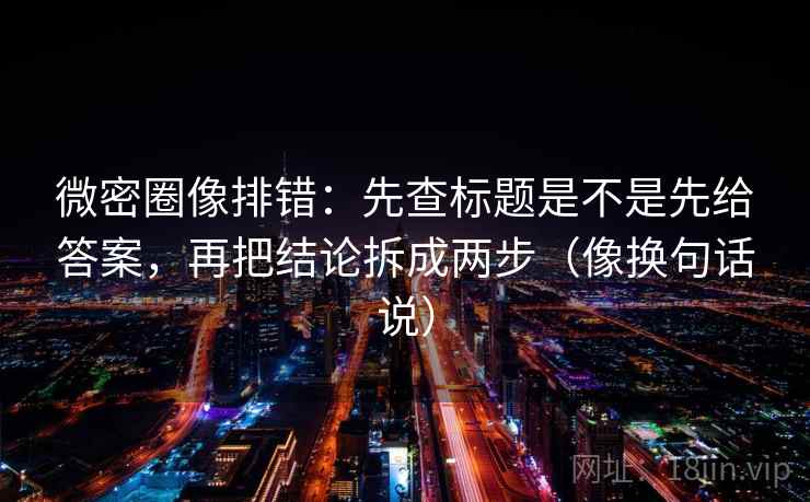 微密圈像排错:先查标题是不是先给答案,再把结论拆成两步(像换句话说)