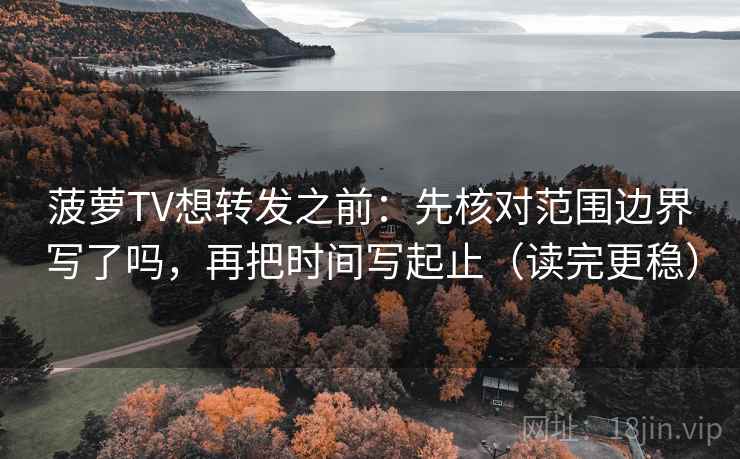 菠萝TV想转发之前:先核对范围边界写了吗,再把时间写起止(读完更稳)
