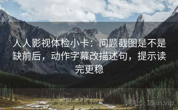 人人影视体检小卡:问题截图是不是缺前后,动作字幕改描述句,提示读完更稳