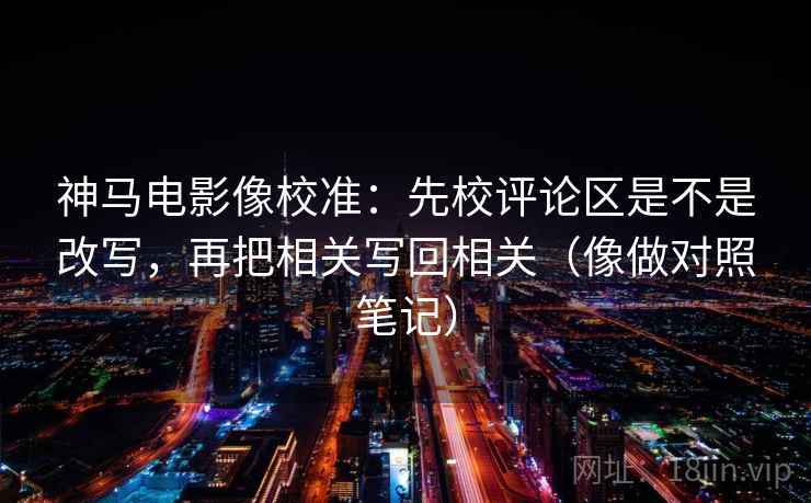神马电影像校准:先校评论区是不是改写,再把相关写回相关(像做对照笔记)