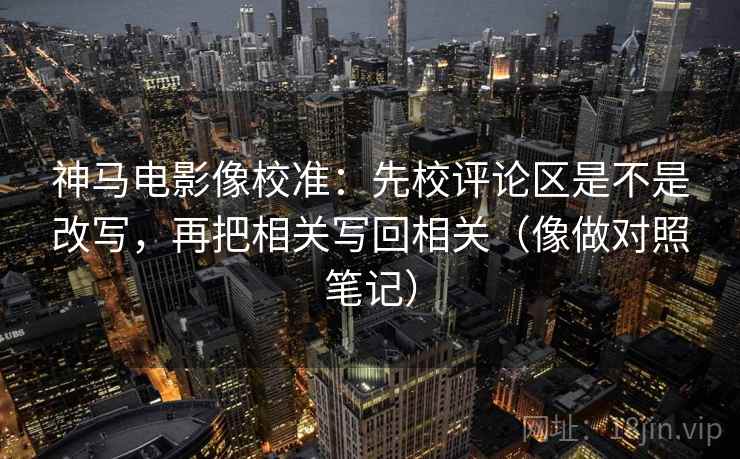 神马电影像校准：先校评论区是不是改写，再把相关写回相关（像做对照笔记）  第2张