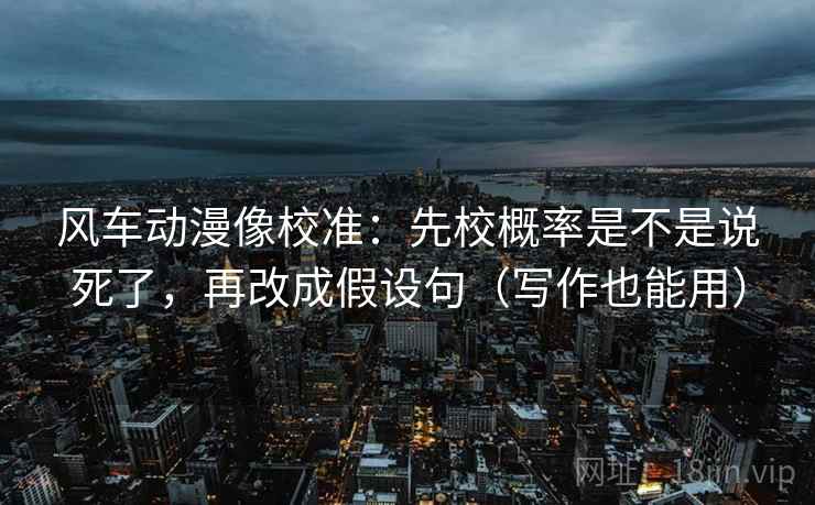 风车动漫像校准:先校概率是不是说死了,再改成假设句(写作也能用)