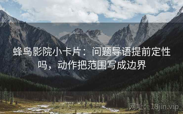 蜂鸟影院小卡片:问题导语提前定性吗,动作把范围写成边界 第2张 蜂鸟影院小卡片:问题导语提前定性吗,动作把范围写成边界 第2张