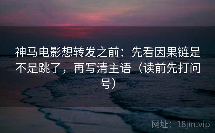 神马电影想转发之前:先看因果链是不是跳了,再写清主语(读前先打问号)