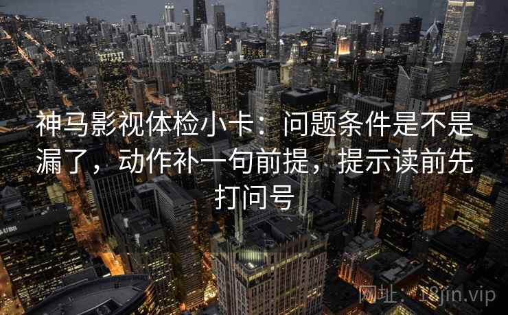 神马影视体检小卡：问题条件是不是漏了，动作补一句前提，提示读前先打问号  第2张