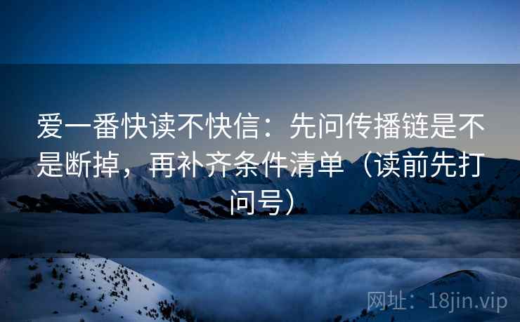 爱一番快读不快信:先问传播链是不是断掉,再补齐条件清单(读前先打问号)