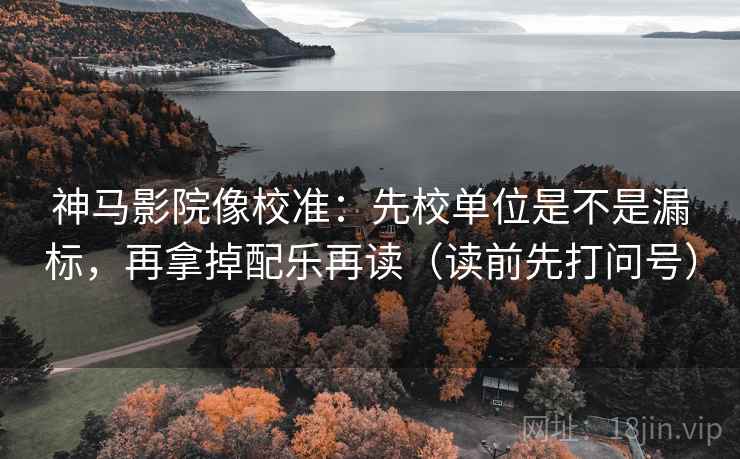 神马影院像校准：先校单位是不是漏标，再拿掉配乐再读（读前先打问号）