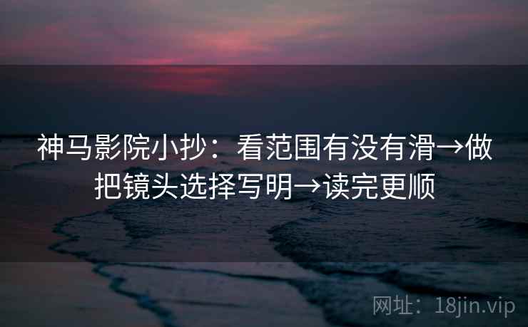 神马影院小抄：看范围有没有滑→做把镜头选择写明→读完更顺