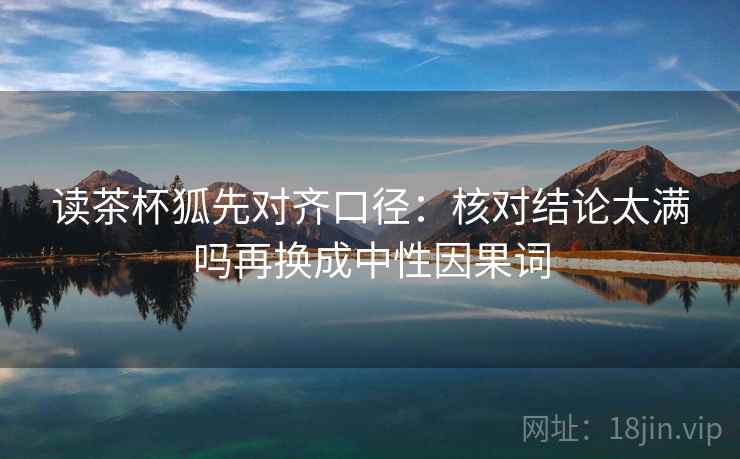 读茶杯狐先对齐口径:核对结论太满吗再换成中性因果词