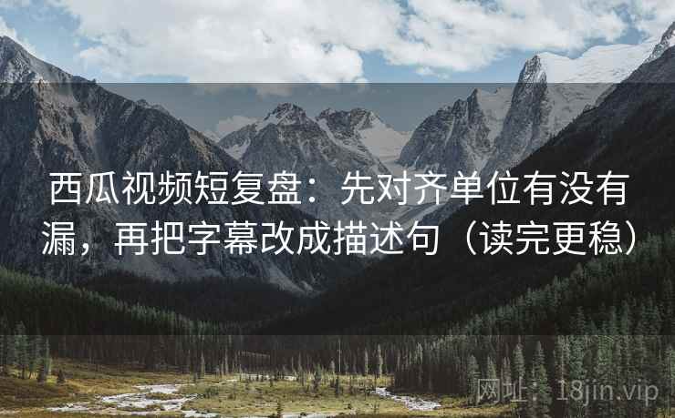 西瓜视频短复盘:先对齐单位有没有漏,再把字幕改成描述句(读完更稳)