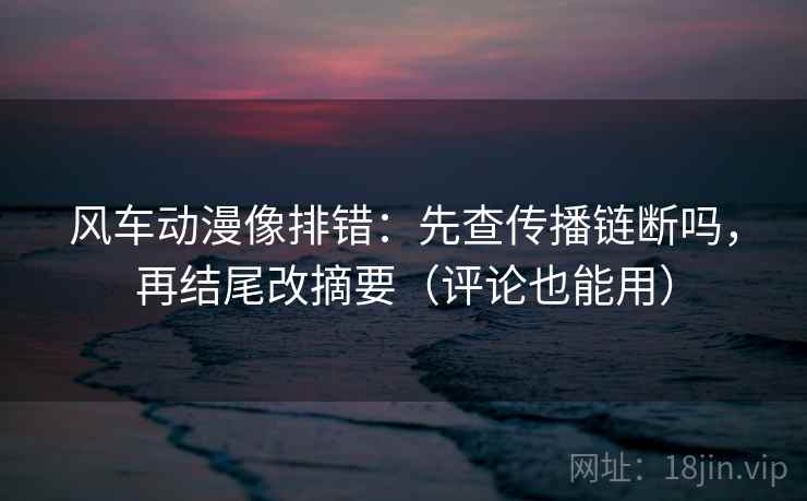 风车动漫像排错：先查传播链断吗，再结尾改摘要（评论也能用）  第2张